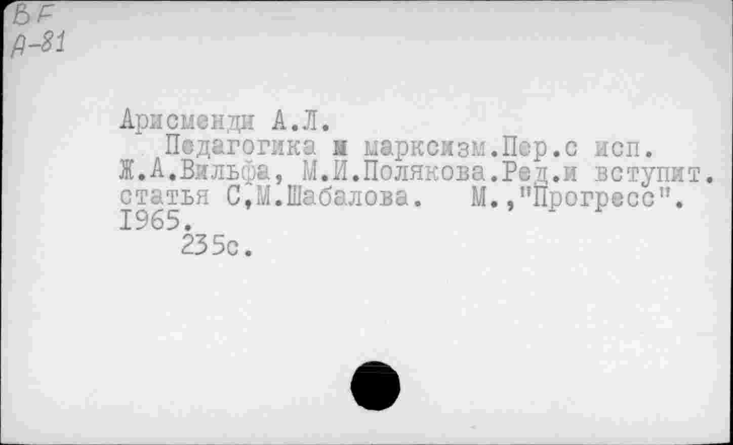 ﻿Ари смен,ди А. Л.
Педагогика м марксизм.Пер.с исп.
Ж.А.Вильфа, М.И.Полякова.Ред.и вступит, статья С,М.Шабалова. М.."Прогресс". 1965.
235с.